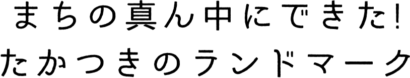 まちの真ん中にできた!たかつきのランドマーク