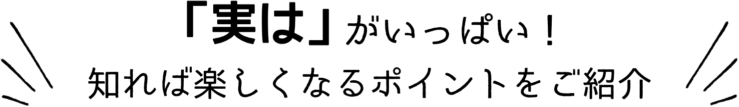 「実は」がいっぱい！知れば楽しくなるポイントをご紹介